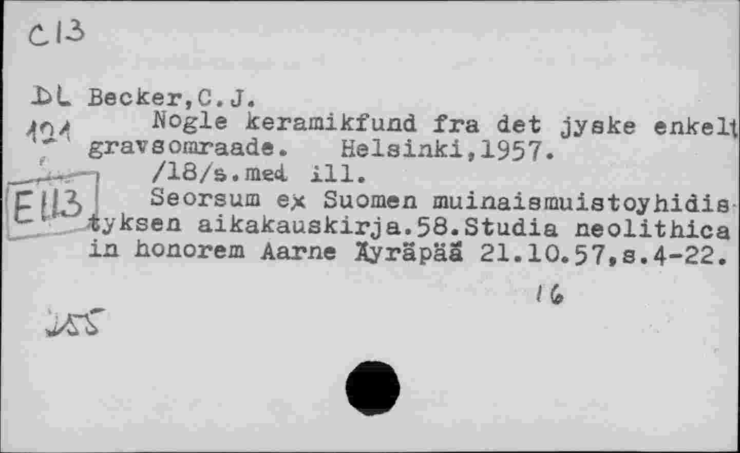 ﻿
J>L Becker,С. J.
4г)j Nogle keramikfund ira det jyake enkelt ' graveomraade.	Helsinki,1957.
/18/s.med, ill.
Seorsum ex Suomen muinaismuistoyhidis yksen aikakauskirja.58.Studia neolithica
in honorem Aarne Ayräpää 21.10.57,8.4-22.
/ G